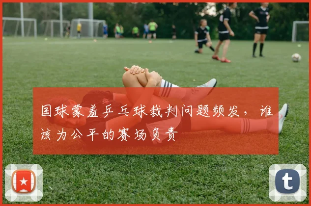 国球蒙羞乒乓球裁判问题频发，谁该为公平的赛场负责