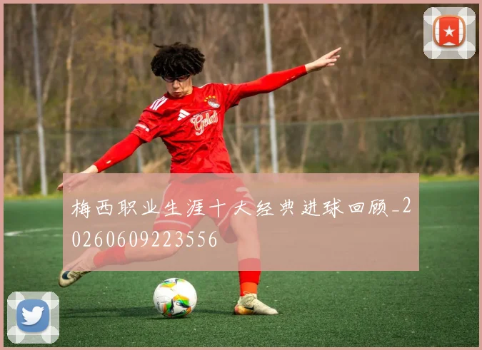 梅西职业生涯十大经典进球回顾_20260609223556