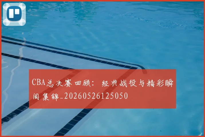 CBA总决赛回顾:经典战役与精彩瞬间集锦_20260526125050
