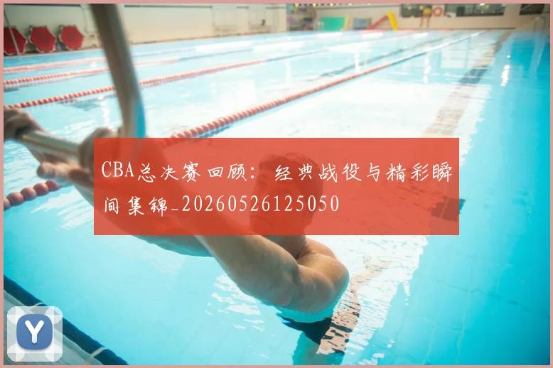CBA总决赛回顾:经典战役与精彩瞬间集锦_20260526125050