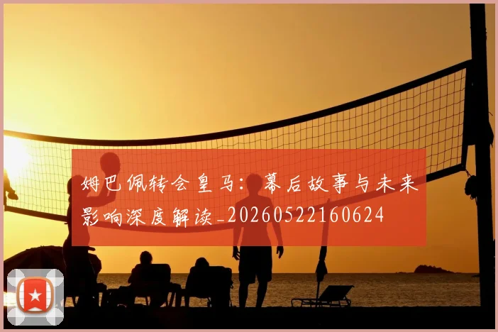 姆巴佩转会皇马:幕后故事与未来影响深度解读_20260522160624