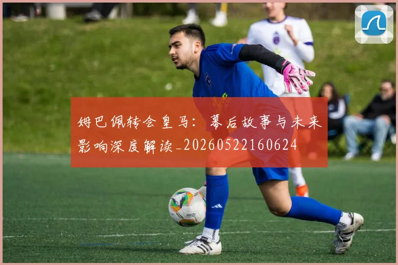 姆巴佩转会皇马:幕后故事与未来影响深度解读_20260522160624