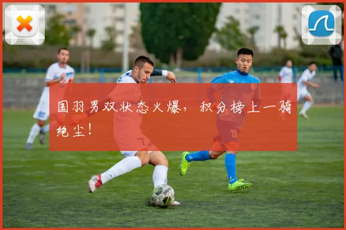 国羽男双状态火爆,积分榜上一骑绝尘!