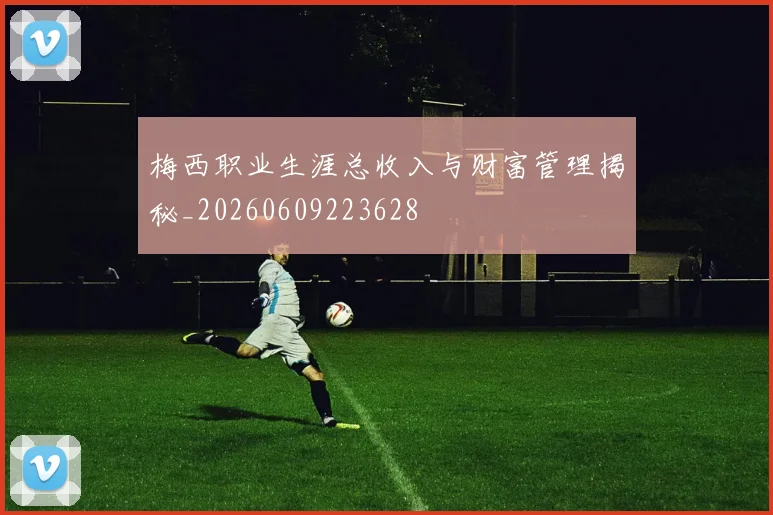 梅西职业生涯总收入与财富管理揭秘_20260609223628