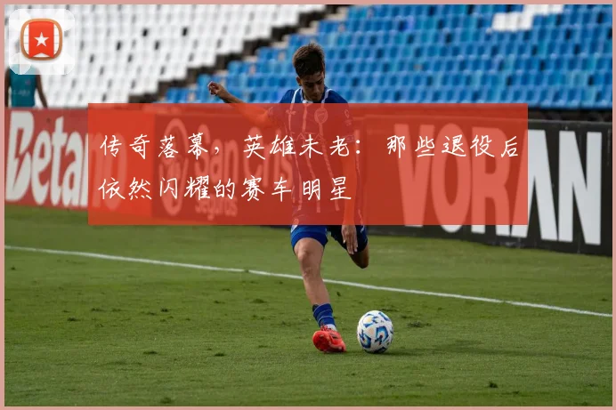 传奇落幕，英雄未老：那些退役后依然闪耀的赛车明星